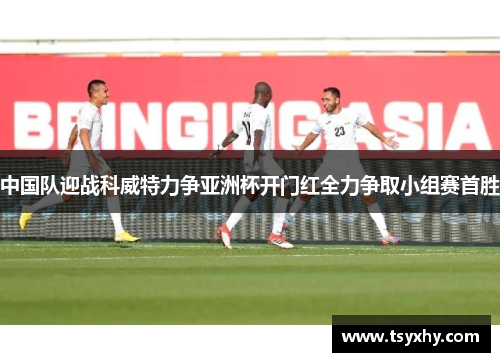 中国队迎战科威特力争亚洲杯开门红全力争取小组赛首胜