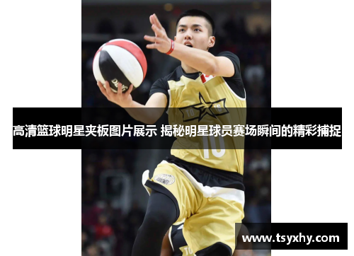 高清篮球明星夹板图片展示 揭秘明星球员赛场瞬间的精彩捕捉